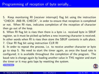 Programming of reception of byte serially...
5. Keep monitoring RI (receiver interrupt) flag bit using the instruction
“CHECK: JNB RI, CHECK”, in order to ensure that reception is completed
or not. When RI rises, indicates completion of the reception of character
then go out of the loop.
6. When RI flag bit is rises then there is a byte i.e. received byte in SBUF
register, so it must be picked up before a new incoming character is received.
In other words when RI is rises then store the SBUF contents in safe place.
7. Clear RI flag bit using instruction CLR RI
8. In order to repeat the process, i.e. to receive another character or byte
go to step 5. No need to start the timer again, as once the baud rate is
configured; it is available throughout the completion of the program. The
baud rate is change again by loading another value in TH1 register and start
the timer or it may gets laps by resetting the system.
Main Slide
Dr. Nilesh Bhaskarrao Bahadure () Unit - III (Part I) July 25, 2021 51 / 73
 