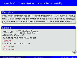 Example -1: Transmission of character N serially
Example - 1
8051 Microcontroller has an oscillator frequency of 11.0592MHz. Using
timer 1 and configuring the UART in mode 1 write an assembly language
program that transmits the ASCII character “N” at a baud rate of 9600.
Solution
TH1 = 256 − 2SMOD ×Oscillator Frequency
12×32×Baud Rate
(Assume) SMOD = 0
By putting baud rate 9600, we get
TH1=FDh
Calculate TMOD and SCON
TMOD = 20h
SCON = 50h
Dr. Nilesh Bhaskarrao Bahadure () Unit - III (Part I) July 25, 2021 52 / 73
 