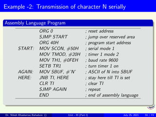 Example -2: Transmission of character N serially
Assembly Language Program
ORG 0 ; reset address
SJMP START ; jump over reserved area
ORG 40H ; program start address
START: MOV SCON, #50H ; serial mode 1
MOV TMOD, #20H ; timer 1 mode 2
MOV TH1, #0FEH ; baud rate 9600
SETB TR1 ; turn timer 1 on
AGAIN: MOV SBUF, #’N’ ; ASCII of N into SBUF
HERE: JNB TI, HERE ; stay here till TI is set
CLR TI ; clear TI
SJMP AGAIN ; repeat
END ; end of assembly language
Dr. Nilesh Bhaskarrao Bahadure () Unit - III (Part I) July 25, 2021 55 / 73
 