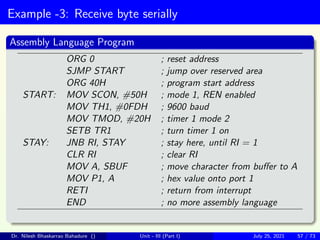 Example -3: Receive byte serially
Assembly Language Program
ORG 0 ; reset address
SJMP START ; jump over reserved area
ORG 40H ; program start address
START: MOV SCON, #50H ; mode 1, REN enabled
MOV TH1, #0FDH ; 9600 baud
MOV TMOD, #20H ; timer 1 mode 2
SETB TR1 ; turn timer 1 on
STAY: JNB RI, STAY ; stay here, until RI = 1
CLR RI ; clear RI
MOV A, SBUF ; move character from buffer to A
MOV P1, A ; hex value onto port 1
RETI ; return from interrupt
END ; no more assembly language
Dr. Nilesh Bhaskarrao Bahadure () Unit - III (Part I) July 25, 2021 57 / 73
 