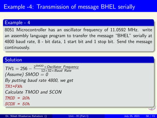 Example -4: Transmission of message BHEL serially
Example - 4
8051 Microcontroller has an oscillator frequency of 11.0592 MHz. write
an assembly language program to transfer the message “BHEL” serially at
4800 baud rate, 8 - bit data, 1 start bit and 1 stop bit. Send the message
continuously.
Solution
TH1 = 256 − 2SMOD ×Oscillator Frequency
12×32×Baud Rate
(Assume) SMOD = 0
By putting baud rate 4800, we get
TH1=FAh
Calculate TMOD and SCON
TMOD = 20h
SCON = 50h
Dr. Nilesh Bhaskarrao Bahadure () Unit - III (Part I) July 25, 2021 58 / 73
 
