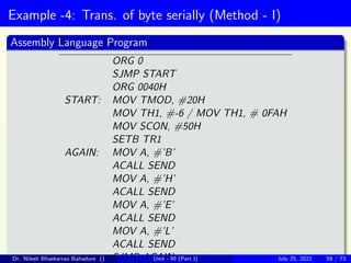 Example -4: Trans. of byte serially (Method - I)
Assembly Language Program
ORG 0
SJMP START
ORG 0040H
START: MOV TMOD, #20H
MOV TH1, #-6 / MOV TH1, # 0FAH
MOV SCON, #50H
SETB TR1
AGAIN: MOV A, #’B’
ACALL SEND
MOV A, #’H’
ACALL SEND
MOV A, #’E’
ACALL SEND
MOV A, #’L’
ACALL SEND
SJMP AGAIN
Dr. Nilesh Bhaskarrao Bahadure () Unit - III (Part I) July 25, 2021 59 / 73
 