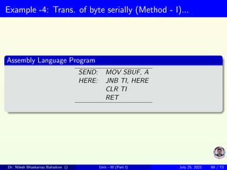 Example -4: Trans. of byte serially (Method - I)...
Assembly Language Program
SEND: MOV SBUF, A
HERE: JNB TI, HERE
CLR TI
RET
Dr. Nilesh Bhaskarrao Bahadure () Unit - III (Part I) July 25, 2021 60 / 73
 