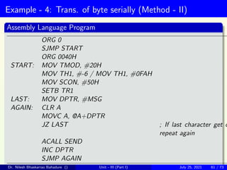 Example - 4: Trans. of byte serially (Method - II)
Assembly Language Program
ORG 0
SJMP START
ORG 0040H
START: MOV TMOD, #20H
MOV TH1, #-6 / MOV TH1, #0FAH
MOV SCON, #50H
SETB TR1
LAST: MOV DPTR, #MSG
AGAIN: CLR A
MOVC A, @A+DPTR
JZ LAST ; If last character get o
repeat again
ACALL SEND
INC DPTR
SJMP AGAIN
Dr. Nilesh Bhaskarrao Bahadure () Unit - III (Part I) July 25, 2021 61 / 73
 