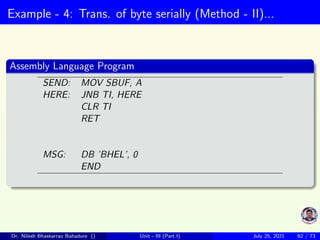 Example - 4: Trans. of byte serially (Method - II)...
Assembly Language Program
SEND: MOV SBUF, A
HERE: JNB TI, HERE
CLR TI
RET
MSG: DB ’BHEL’, 0
END
Dr. Nilesh Bhaskarrao Bahadure () Unit - III (Part I) July 25, 2021 62 / 73
 