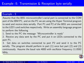 Example -5: Transmission & Reception byte serially
Example - 5
Assume that the 8051 microcontroller’s serial port is connected to the COM
port of the IBM PC, and on the PC we are using the Hyper Terminal program
to send and receive data serially. Port P1 and P2 of the 8051 are connected
to the LED’s and switches respectively. Write an assembly language program
to perform the following
1. Send to the PC the message “Microcontroller is ready”
2. Receive any data sent by the PC and put it on LEDs connected to the
port P1.
3. Get data on switches connected to port P2 and send it to the PC
serially. The program should perform in part (1) once but part (2) and (3)
continuously. Assume the baud rate 4800 with oscillator frequency 11.0592
MHz.
Dr. Nilesh Bhaskarrao Bahadure () Unit - III (Part I) July 25, 2021 63 / 73
 