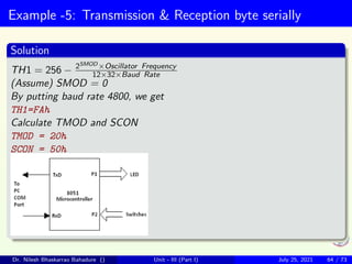 Example -5: Transmission & Reception byte serially
Solution
TH1 = 256 − 2SMOD ×Oscillator Frequency
12×32×Baud Rate
(Assume) SMOD = 0
By putting baud rate 4800, we get
TH1=FAh
Calculate TMOD and SCON
TMOD = 20h
SCON = 50h
Dr. Nilesh Bhaskarrao Bahadure () Unit - III (Part I) July 25, 2021 64 / 73
 