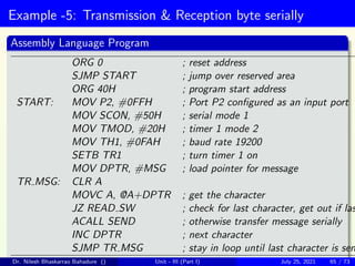 Example -5: Transmission & Reception byte serially
Assembly Language Program
ORG 0 ; reset address
SJMP START ; jump over reserved area
ORG 40H ; program start address
START: MOV P2, #0FFH ; Port P2 configured as an input port
MOV SCON, #50H ; serial mode 1
MOV TMOD, #20H ; timer 1 mode 2
MOV TH1, #0FAH ; baud rate 19200
SETB TR1 ; turn timer 1 on
MOV DPTR, #MSG ; load pointer for message
TR MSG: CLR A
MOVC A, @A+DPTR ; get the character
JZ READ SW ; check for last character, get out if las
ACALL SEND ; otherwise transfer message serially
INC DPTR ; next character
SJMP TR MSG ; stay in loop until last character is sen
Dr. Nilesh Bhaskarrao Bahadure () Unit - III (Part I) July 25, 2021 65 / 73
 