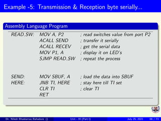 Example -5: Transmission & Reception byte serially...
Assembly Language Program
READ SW: MOV A, P2 ; read switches value from port P2
ACALL SEND ; transfer it serially
ACALL RECEV ; get the serial data
MOV P1, A ; display it on LED’s
SJMP READ SW ; repeat the process
SEND: MOV SBUF, A ; load the data into SBUF
HERE: JNB TI, HERE ; stay here till TI set
CLR TI ; clear TI
RET
Dr. Nilesh Bhaskarrao Bahadure () Unit - III (Part I) July 25, 2021 66 / 73
 