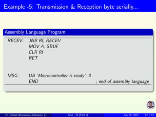 Example -5: Transmission & Reception byte serially...
Assembly Language Program
RECEV: JNB RI, RECEV
MOV A, SBUF
CLR RI
RET
MSG: DB ’Microcontroller is ready’, 0
END ; end of assembly language
Dr. Nilesh Bhaskarrao Bahadure () Unit - III (Part I) July 25, 2021 67 / 73
 
