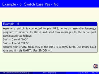 Example - 6: Switch base Yes - No
Example - 6
Assume a switch is connected to pin P0.3, write an assembly language
program to monitor its status and send two messages to the serial port
continuously as follows:
SW = 0 send “NO”
SW = 1 send “YES”
Assume that crystal frequency of the 8051 is 11.0592 MHz, use 19200 baud
rate and 8 - bit UART. Use SMOD =1
Dr. Nilesh Bhaskarrao Bahadure () Unit - III (Part I) July 25, 2021 68 / 73
 