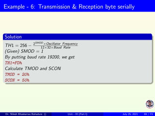 Example - 6: Transmission & Reception byte serially
Solution
TH1 = 256 − 2SMOD ×Oscillator Frequency
12×32×Baud Rate
(Given) SMOD = 1
By putting baud rate 19200, we get
TH1=FDh
Calculate TMOD and SCON
TMOD = 20h
SCON = 50h
Dr. Nilesh Bhaskarrao Bahadure () Unit - III (Part I) July 25, 2021 69 / 73
 