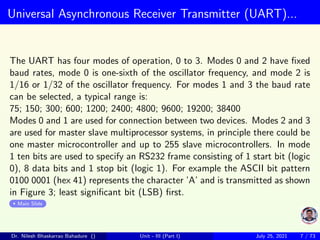 Universal Asynchronous Receiver Transmitter (UART)...
The UART has four modes of operation, 0 to 3. Modes 0 and 2 have fixed
baud rates, mode 0 is one-sixth of the oscillator frequency, and mode 2 is
1/16 or 1/32 of the oscillator frequency. For modes 1 and 3 the baud rate
can be selected, a typical range is:
75; 150; 300; 600; 1200; 2400; 4800; 9600; 19200; 38400
Modes 0 and 1 are used for connection between two devices. Modes 2 and 3
are used for master slave multiprocessor systems, in principle there could be
one master microcontroller and up to 255 slave microcontrollers. In mode
1 ten bits are used to specify an RS232 frame consisting of 1 start bit (logic
0), 8 data bits and 1 stop bit (logic 1). For example the ASCII bit pattern
0100 0001 (hex 41) represents the character ’A’ and is transmitted as shown
in Figure 3; least significant bit (LSB) first.
Main Slide
Dr. Nilesh Bhaskarrao Bahadure () Unit - III (Part I) July 25, 2021 7 / 73
 