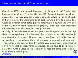 Introduction to Serial Communication
One of the 8051s most powerful features is its integrated UART, otherwise
known as a serial port. The fact that the 8051 has an integrated serial port
means that you may very easily read and write values to the serial port.
If it were not for the integrated serial port, writing a byte to a serial line
would be a rather complicated process requiring turning ON and OFF one
of the I/O lines in rapid succession to properly “clock out” each individual
bit, including start bits, stop bits, and parity bits.
Actually, if the serial communication port is not integrated within the chip
then proper synchronization between the transmitter and the receiver is
very complicated process. However, we do not have to do this. Instead,
we simply need to configure the serial ports operation mode and baud rate.
This configuration can be done by writing very simple code, may requires
only 5 to 8 lines of code. Once configured, all we have to do is write to
an SFR to write a value to the serial port or read the same SFR to read a
value from the serial port.
Main Slide
Dr. Nilesh Bhaskarrao Bahadure () Unit - III (Part I) July 25, 2021 9 / 73
 