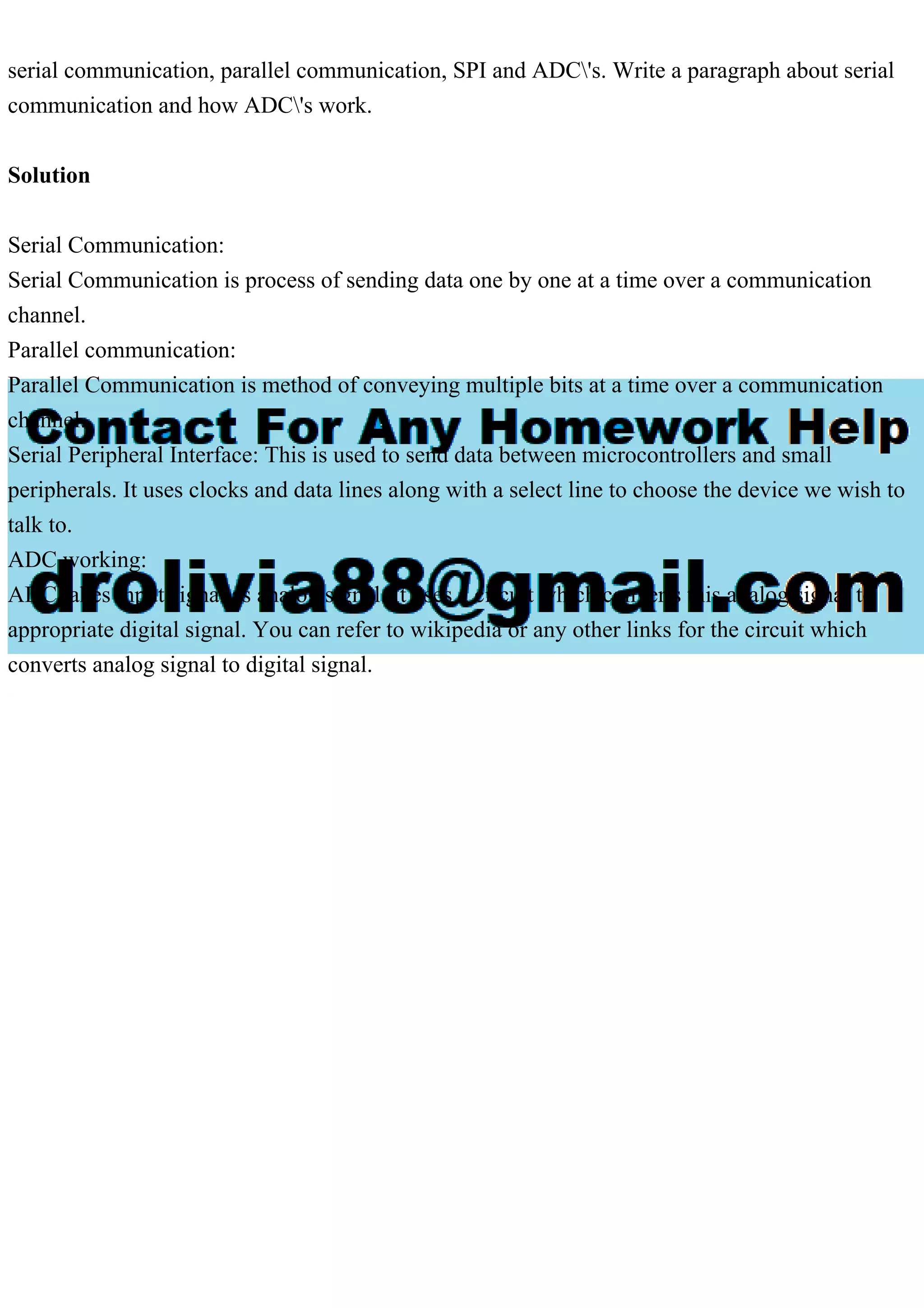 serial communication, parallel communication, SPI and ADC's. Write a paragraph about serial
communication and how ADC's work.
Solution
Serial Communication:
Serial Communication is process of sending data one by one at a time over a communication
channel.
Parallel communication:
Parallel Communication is method of conveying multiple bits at a time over a communication
channel.
Serial Peripheral Interface: This is used to send data between microcontrollers and small
peripherals. It uses clocks and data lines along with a select line to choose the device we wish to
talk to.
ADC working:
ADC takes input signal as analog signal. It uses a circuit which converts this analog signal to
appropriate digital signal. You can refer to wikipedia or any other links for the circuit which
converts analog signal to digital signal.