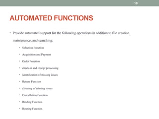 AUTOMATED FUNCTIONS
• Provide automated support for the following operations in addition to file creation,
maintenance, and searching:
• Selection Function
• Acquisition and Payment
• Order Function
• check-in and receipt processing
• identification of missing issues
• Retune Function
• claiming of missing issues
• Cancellation Function
• Binding Function
• Routing Function
10
 