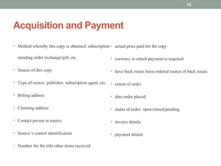 Acquisition and Payment
• Method whereby this copy is obtained: subscription
standing order exchange/gift, etc.
• Source of this copy
• Type of source: publisher, subscription agent, etc.
• Billing address
• Claiming address
• Contact person at source
• Source’s control identification
• Number for the title other items received
• actual price paid for the copy
• currency in which payment is required
• have back issues been ordered source of back issues
• extent of order
• date order placed
• status of order: open/closed/pending
• invoice details
• payment details
12
 