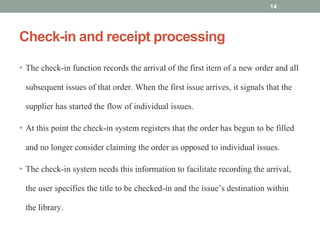 Check-in and receipt processing
• The check-in function records the arrival of the first item of a new order and all
subsequent issues of that order. When the first issue arrives, it signals that the
supplier has started the flow of individual issues.
• At this point the check-in system registers that the order has begun to be filled
and no longer consider claiming the order as opposed to individual issues.
• The check-in system needs this information to facilitate recording the arrival,
the user specifies the title to be checked-in and the issue’s destination within
the library.
14
 