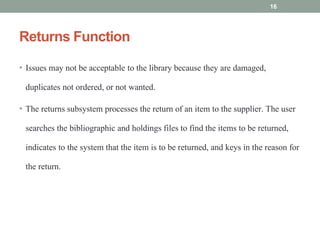Returns Function
• Issues may not be acceptable to the library because they are damaged,
duplicates not ordered, or not wanted.
• The returns subsystem processes the return of an item to the supplier. The user
searches the bibliographic and holdings files to find the items to be returned,
indicates to the system that the item is to be returned, and keys in the reason for
the return.
16
 