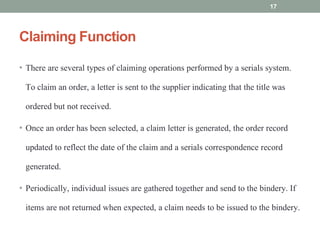 Claiming Function
• There are several types of claiming operations performed by a serials system.
To claim an order, a letter is sent to the supplier indicating that the title was
ordered but not received.
• Once an order has been selected, a claim letter is generated, the order record
updated to reflect the date of the claim and a serials correspondence record
generated.
• Periodically, individual issues are gathered together and send to the bindery. If
items are not returned when expected, a claim needs to be issued to the bindery.
17
 