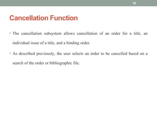 Cancellation Function
• The cancellation subsystem allows cancellation of an order for a title, an
individual issue of a title, and a binding order.
• As described previously, the user selects an order to be cancelled based on a
search of the order or bibliographic file.
18
 