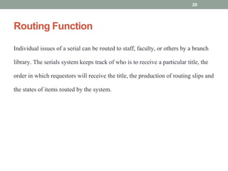 Routing Function
Individual issues of a serial can be routed to staff, faculty, or others by a branch
library. The serials system keeps track of who is to receive a particular title, the
order in which requestors will receive the title, the production of routing slips and
the states of items routed by the system.
20
 
