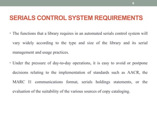 SERIALS CONTROL SYSTEM REQUIREMENTS
• The functions that a library requires in an automated serials control system will
vary widely according to the type and size of the library and its serial
management and usage practices.
• Under the pressure of day-to-day operations, it is easy to avoid or postpone
decisions relating to the implementation of standards such as AACR, the
MARC I1 communications format, serials holdings statements, or the
evaluation of the suitability of the various sources of copy cataloging.
6
 