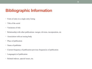 Bibliographic Information
• Form of entry in a single entry listing
• Title of the serial
• Variations of title
• Relationship with other publications: merger, division, incorporation, etc
• Association with an issuing body
• Place of publication
• Name of publisher
• Current frequency of publication previous frequencies of publication
• Language(s) of publication
• Related indexes, special issues, etc.
8
 