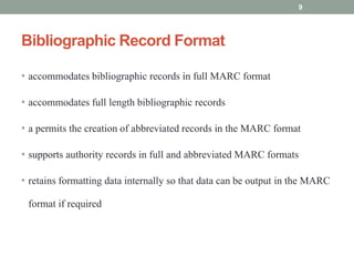Bibliographic Record Format
• accommodates bibliographic records in full MARC format
• accommodates full length bibliographic records
• a permits the creation of abbreviated records in the MARC format
• supports authority records in full and abbreviated MARC formats
• retains formatting data internally so that data can be output in the MARC
format if required
9
 