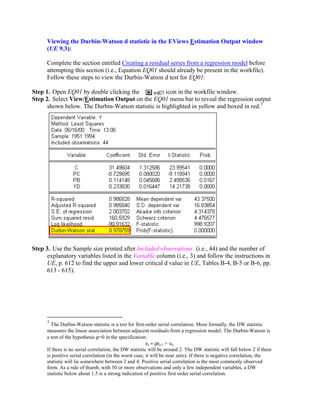 Viewing the Durbin-Watson d statistic in the EViews Estimation Output window
      (UE 9.3):

      Complete the section entitled Creating a residual series from a regression model before
      attempting this section (i.e., Equation EQ01 should already be present in the workfile).
      Follow these steps to view the Durbin-Watson d test for EQ01:

Step 1. Open EQ01 by double clicking the           icon in the workfile window.
Step 2. Select View/Estimation Output on the EQ01 menu bar to reveal the regression output
      shown below. The Durbin-Watson statistic is highlighted in yellow and boxed in red.3




Step 3. Use the Sample size printed after Included observations: (i.e., 44) and the number of
      explanatory variables listed in the Variable column (i.e., 3) and follow the instructions in
      UE, p. 612 to find the upper and lower critical d value in UE, Tables B-4, B-5 or B-6, pp.
      613 - 615).




      3
        The Durbin-Watson statistic is a test for first-order serial correlation. More formally, the DW statistic
      measures the linear association between adjacent residuals from a regression model. The Durbin-Watson is
      a test of the hypothesis ρ=0 in the specification:
                                                         εt = ρεt-1 + υt.
      If there is no serial correlation, the DW statistic will be around 2. The DW statistic will fall below 2 if there
      is positive serial correlation (in the worst case, it will be near zero). If there is negative correlation, the
      statistic will lie somewhere between 2 and 4. Positive serial correlation is the most commonly observed
      form. As a rule of thumb, with 50 or more observations and only a few independent variables, a DW
      statistic below about 1.5 is a strong indication of positive first order serial correlation.
 