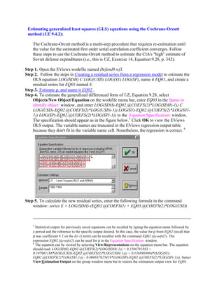 Estimating generalized least squares (GLS) equations using the Cochrane-Orcutt
 method (UE 9.4.2):

    The Cochrane-Orcutt method is a multi-step procedure that requires re-estimation until
    the value for the estimated first order serial correlation coefficient converges. Follow
    these steps to use the Cochrane-Orcutt method to estimate the CIA's "high" estimate of
    Soviet defense expenditures (i.e., this is UE, Exercise 14, Equation 9.28, p. 342).

Step 1. Open the EViews workfile named Defend9.wf1.
Step 2. Follow the steps in Creating a residual series from a regression model to estimate the
    OLS equation LOG(SDH) C LOG(USD) LOG(SY) LOG(SP), name it EQ01, and create a
    residual series for EQ01 named E.
Step 3. Estimate ρ, and name it EQ02 .
Step 4. To estimate the generalized differenced form of UE, Equation 9.28, select
    Objects/New Object/Equation on the workfile menu bar, enter EQ03 in the Name to
    identify object: window, and enter LOG(SDH)-EQ02.@COEFS(2)*LOG(SDH(-1)) C
    LOG(USD)-EQ02.@COEFS(2)*LOG(USD(-1)) LOG(SY)-EQ02.@COEFS(2)*LOG(SY(-
    1)) LOG(SP)-EQ02.@COEFS(2)*LOG(SP(-1)) in the Equation Specification: window.
    The specification should appear as in the figure below.5 Click OK to view the EViews
    OLS output. The variable names are truncated in the EViews regression output table
    because they don't fit in the variable name cell. Nonetheless, the regression is correct. 6




Step 5. To calculate the new residual series, enter the following formula in the command
    window: series E = LOG(SDH)-(EQ03.@COEFS(1) + EQ03.@COEFS(2)*LOG(USD)



    5
      Statistical output for previously saved equations can be recalled by typing the equation name followed by
    a period and the reference to the specific output desired. In this case, the value for ρ from EQ02 (recall that
    ρ was coefficient # 2 on the E(-1) term) can be recalled with the command EQ02.@coefs(2). The
    expression EQ02.@coefs(2) can be used for ρ in the Equation Specification: window.
    6
      The equation can be viewed by selecting View/Representations on the equation menu bar. The equation
    should read: LOG(SDH)-EQ02.@COEFS(2)*LOG(SDH(-1)) = 0.1506791883 +
    0.107961186*(LOG(USD)-EQ02.@COEFS(2)*LOG(USD(-1))) + 0.1368904004*(LOG(SY)-
    EQ02.@COEFS(2)*LOG(SY(-1))) - 0.000837025419*(LOG(SP)-EQ02.@COEFS(2)*LOG(SP(-1))). Select
    View/Estimation Output on the group window menu bar to restore the estimation output view for EQ01.
 