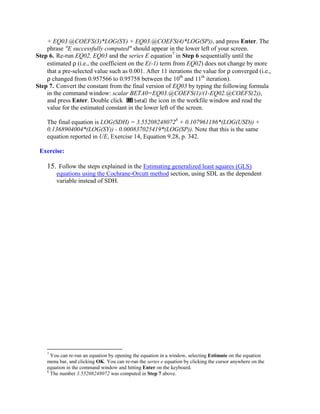 + EQ03.@COEFS(3)*LOG(SY) + EQ03.@COEFS(4)*LOG(SP)), and press Enter. The
    phrase "E successfully computed" should appear in the lower left of your screen.
Step 6. Re-run EQ02, EQ03 and the series E equation7 in Step 6 sequentially until the
    estimated ρ (i.e., the coefficient on the E(-1) term from EQ02) does not change by more
    that a pre-selected value such as 0.001. After 11 iterations the value for ρ converged (i.e.,
    ρ changed from 0.957566 to 0.95758 between the 10th and 11th iteration).
Step 7. Convert the constant from the final version of EQ03 by typing the following formula
    in the command window: scalar BETA0=EQ03.@COEFS(1)/(1-EQ02.@COEFS(2)),
    and press Enter. Double click              the icon in the workfile window and read the
    value for the estimated constant in the lower left of the screen.

    The final equation is LOG(SDH) = 3.552082480728 + 0.107961186*(LOG(USD)) +
    0.1368904004*(LOG(SY)) - 0.000837025419*(LOG(SP)). Note that this is the same
    equation reported in UE, Exercise 14, Equation 9.28, p. 342.

 Exercise:

    15. Follow the steps explained in the Estimating generalized least squares (GLS)
        equations using the Cochrane-Orcutt method section, using SDL as the dependent
        variable instead of SDH.




    7
      You can re-run an equation by opening the equation in a window, selecting Estimate on the equation
    menu bar, and clicking OK. You can re-run the series e equation by clicking the cursor anywhere on the
    equation in the command window and hitting Enter on the keyboard.
    8
      The number 3.55208248072 was computed in Step 7 above.
 