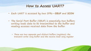 How to Access UART?
• Each UART is accessed by two SFRs—SBUF and SCON
• The Serial Port Buffer (SBUF) is essentially two buffers:
writing loads data to be transmitted to the buffer and
reading accesses received data from the buffer.
• These are two separate and distinct buffers (registers): the
transmit write-only buffer and the receive read-only register
 