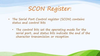 • The Serial Port Control register (SCON) contains
status and control bits
• The control bits set the operating mode for the
serial port, and status bits indicate the end of the
character transmission or reception
SCON Register:
 