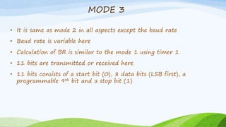 MODE 3
• It is same as mode 2 in all aspects except the baud rate
• Baud rate is variable here
• Calculation of BR is similar to the mode 1 using timer 1
• 11 bits are transmitted or received here
• 11 bits consists of a start bit (0), 8 data bits (LSB first), a
programmable 9th bit and a stop bit (1)
 