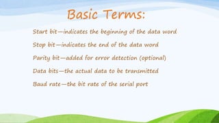 Start bit—indicates the beginning of the data word
Stop bit—indicates the end of the data word
Parity bit—added for error detection (optional)
Data bits—the actual data to be transmitted
Baud rate—the bit rate of the serial port
Basic Terms:
 