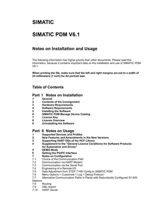 SIMATIC
SIMATIC PDM V6.1
Notes on Installation and Usage
The following information has higher priority than other documents. Please read this
information, because it contains important data on the installation and use of SIMATIC PDM
V6.1.
When printing the file, make sure that the left and right margins are set to a width of
25 millimeters (1 inch) for A4 portrait size.

Table of Contents
Part I Notes on Installation
1
2
3
4
5
6
7
8
9

General
Contents of the Consignment
Hardware Requirements
Software Requirements
Installing the Software
SIMATIC PDM Manage Device Catalog
License Key
License Overview
Uninstalling the Software

Part II Notes on Usage
1
2
3
4

Supported Devices and Profiles
New Features and Amendments in the New Versions
Supporting HART DDs of the HCF Library
Supplement to the "General Licence Conditions for Software Products
for Automation and Drives"
DEMO Mode
Setting the PG/PC Interface
Notes on Configuration
Choice of the Communication Path
Communication via HART Modem
Communication via the Serial Port
Engineering of a Remote I/O
Data Adjustment from STEP 7 HW Config to SIMATIC PDM
Menu Options > Customize > Log > Debug Protocol
Alternative Communication Paths in Plants with Redundantly Configured S7-400

5
6
7
7.1
7.2
7.3
7.4
7.5
7.6
7.7
Stations
7.8
Routing
7.9
XML Import
7.10
HART Server

 