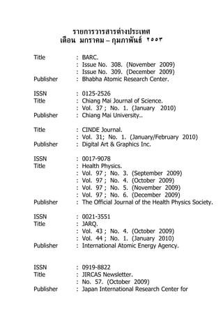 รายการวารสารต่างประเทศ
            เดือน มกราคม – กุมภาพันธ์ ٢٥٥٣

Title           :   BARC.
                :   Issue No. 308. (November 2009)
                :   Issue No. 309. (December 2009)
Publisher       :   Bhabha Atomic Research Center.

ISSN            :   0125-2526
Title           :   Chiang Mai Journal of Science.
                :   Vol. 37 ; No. 1. (January 2010)
Publisher       :   Chiang Mai University..

Title           : CINDE Journal.
                : Vol. 31; No. 1. (January/February 2010)
Publisher       : Digital Art & Graphics Inc.

ISSN            :   0017-9078
Title           :   Health Physics.
                :   Vol. 97 ; No. 3. (September 2009)
                :   Vol. 97 ; No. 4. (October 2009)
                :   Vol. 97 ; No. 5. (November 2009)
                :   Vol. 97 ; No. 6. (December 2009)
Publisher       :   The Official Journal of the Health Physics Society.

ISSN            :   0021-3551
Title           :   JARQ.
                :   Vol. 43 ; No. 4. (October 2009)
                :   Vol. 44 ; No. 1. (January 2010)
Publisher       :   International Atomic Energy Agency.


ISSN            :   0919-8822
Title           :   JIRCAS Newsletter.
                :   No. 57. (October 2009)
Publisher       :   Japan International Research Center for
 
