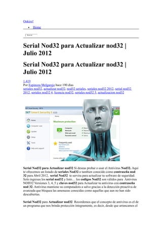 Onkiro!
    •       Home

   Buscar




Serial Nod32 para Actualizar nod32 |
Julio 2012
Serial Nod32 para Actualizar nod32 |
Julio 2012
1.419
Por Espinoza Melgarejo hace 190 días
seriales nod32, actualizar nod32, nod32 seriales, seriales nod32 2012, serial nod32
2012, seriales nod32 4, licencia nod32, seriales nod32 5, actualizacion nod32




Serial Nod32 para Actualizar nod32 Si deseas probar o usar el Antivirus Nod32. Aquí
te ofrecemos un listado de seriales Nod32 o tambien conocido como contraseña nod
32 para Abril 2012, serial Nod32 te servira para actualizar tu software de seguridad.
Solo ingresas los serial nod32 y listo… los codigos Nod32 son válidos para Antivirus
NOD32 Versiones 3, 4, 5 y claves nod32 para Actualizar tu antivirus con contraseña
nod 32. Antivirus mantiene su computadora a salvo gracias a la detección proactiva de
avanzada que bloquea las amenazas conocidas como aquellas que aun no han sido
descubiertas.

Serial Nod32 para Actualizar nod32 Recordemos que el concepto de antivirus es el de
un programa que nos brinda protección íntegramente, es decir, desde que arrancamos el
 