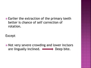  Earlier the extraction of the primary teeth
better is chance of self correction of
rotation.
Except
 Not very severe crowding and lower incisors
are lingually inclined. Deep bite.
 