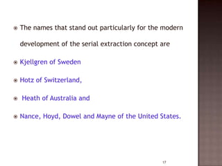 

The names that stand out particularly for the modern
development of the serial extraction concept are



Kjellgren of Sweden



Hotz of Switzerland,





Heath of Australia and
Nance, Hoyd, Dowel and Mayne of the United States.

17

 