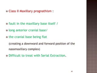 

Class II Maxillary prognathism :



fault in the maxillary base itself /



long anterior cranial base/



the cranial base being flat
(creating a downward and forward position of the
nasomaxillary complex)



Difficult to treat with Serial Extraction.

48

 