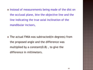 

Instead of measurements being made of the dist on
the occlusal plane, btw the objective line and the
line indicating the true axial inclination of the

mandibular incisors,



The actual FMIA was subtracted(in degrees) from

the proposed angle and the difference was
multiplied by a constant(0.8) , to give the
difference in millimeters.

68

 