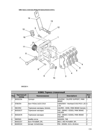134
02B01 Тормоз стояночный
Поз
Чертежный
номер
Наименование Description1
Кол-
во
1 86502256 Суппорт HOUSING - CALIPER SUPPORT, PARK
BRAKE
1
2 9706704 Болт M10x1.5x35 Cl 8.8 CAPSCREW - HexHead Cl-8.8 M10 1.50
x 35
6
3 9823492 Тормозная накладка, Genesis CALIPER - SHOE, PARK BRAKE Genesis 1
4 86502677 Тормозная накладка PAD - BRAKE 1-SIDED, PARK BRAKE
CALIPER
2
5 86502678 Тормозная накладка PAD - BRAKE 2-SIDED, PARK BRAKE
CALIPER
2
6 9849565 Шайба петля WASHER, TAB 2
7 86502257 Болт M14x86PL SPL BOLT, HEX M14x86PL SPL 2
8 86509334 Штифт 10.0x20.0мм PIN - DOWEL 10.0 x 20.0mm 2
 