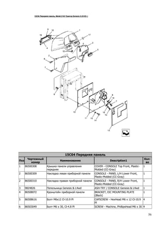 56
15C04 Передняя панель
Поз
Чертежный
номер
Наименование Description1
Кол-
во
1 86500308 Крышка панели управления
передняя
COVER - CONSOLE Top Front, Plastic-
Molded (CC-Gray)
1
2 86500309 Накладка левая приборной панели CONSOLE - PANEL L/H Lower Front,
Plastic-Molded (CC-Gray)
1
2 86500310 Накладка правая приборной панели CONSOLE - PANEL R/H Lower Front,
Plastic-Molded (CC-Gray)
1
3 9824826 Пепельница Genesis & L4wd ASH-TRY / CONSOLE Genesis & L4wd 1
4 86508072 Кронштейн приборной панели BRACKET, EIC MOUNTING PLATE
(Black)
1
5 86508616 Болт M6x12 Cl-10.9 Pl CAPSCREW - HexHead M6 x 12 Cl-10.9
Pl
4
6 86503049 Болт M6 x 30, Cl-4.8 Pl SCREW - Machine, PhillipsHead M6 x 30 4
 