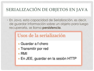 SERIALIZACIÓN DE OBJETOS EN JAVA

• En Java, esta capacidad de Serialización, es decir,
  de guardar información sobre un objeto para luego
  recuperarla, se llama persistencia.
 