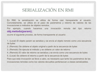 SERIALIZACIÓN EN RMI

En RMI, la serialización se utiliza de forma casi transparente al usuario.
Concretamente, se utiliza en el paso de parámetros y retorno de valores de las
invocaciones a métodos de objetos remotos.
Por ejemplo, cuando hacemos una invocación remota del tipo retorno
obj.metodo(param);
ocurre el siguiente proceso, de forma transparente al usuario:

1. (Local) El objeto param se serializa y se envía al objeto remoto como una secuencia
de bytes
2. (Remoto) Se obtiene el objeto original a partir de la secuencia de bytes
3. (Remoto) Se ejecuta el método y se obtiene un valor de retorno
4. (Remoto) El valor de retorno se serializa y se envía como una secuencia de bytes
5. (Local) Se obtiene el retorno a partir de la secuencia de bytes
Para que esta invocación se lleve a cabo, es necesario que tanto los parámetros de las
invocaciones remotas como los valores devueltos pertenezcan a clases serializables.
 