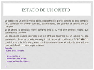 ESTADO DE UN OBJETO

El estado de un objeto viene dado, básicamente, por el estado de sus campos.
Así, serializar un objeto consiste, básicamente, en guardar el estado de sus
campos.
Si el objeto a serializar tiene campos que a su vez son objetos, habrá que
serializarlos primero.
En ocasiones puede interesar que un atributo concreto de un objeto no sea
serializado. Esto se puede conseguir utilizando el modificador transient,
que informa a la JVM de que no nos interesa mantener el valor de ese atributo
para serializarlo o hacerlo persistente.
Ejemplo:
 public class MiFecha
 {
   protected int n;
   protected Date fecha;
   protected transient long s;
   ...
 }
 