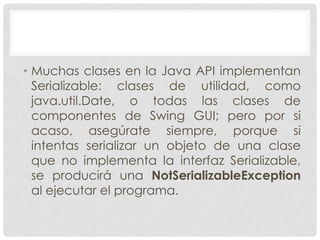 • Muchas clases en la Java API implementan
  Serializable: clases de utilidad, como
  java.util.Date, o todas las clases de
  componentes de Swing GUI; pero por si
  acaso, asegúrate siempre, porque si
  intentas serializar un objeto de una clase
  que no implementa la interfaz Serializable,
  se producirá una NotSerializableException
  al ejecutar el programa.
 