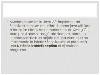 • Muchas clases en la Java API implementan
  Serializable: clases de utilidad, como java.util.Date,
  o todas las clases de componentes de Swing GUI;
  pero por si acaso, asegúrate siempre, porque si
  intentas serializar un objeto de una clase que no
  implementa la interfaz Serializable, se producirá
  una NotSerializableException al ejecutar el
  programa.
 